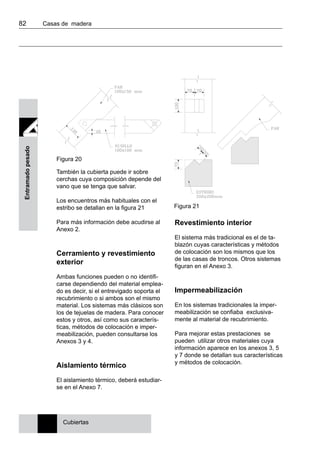 82 	 Casas de madera
Entramadopesado
Figura 20
Figura 21
También la cubierta puede ir sobre
cerchas cuya composición depende del
vano que se tenga que salvar.
Los encuentros más habituales con el
estribo se detallan en la figura 21
Para más información debe acudirse al
Anexo 2.
Cerramiento y revestimiento
exterior
Ambas funciones pueden o no identifi-
carse dependiendo del material emplea-
do es decir, si el entrevigado soporta el
recubrimiento o si ambos son el mismo
material. Los sistemas más clásicos son
los de tejuelas de madera. Para conocer
estos y otros, así como sus caracterís-
ticas, métodos de colocación e imper-
meabilización, pueden consultarse los
Anexos 3 y 4.
Aislamiento térmico
El aislamiento térmico, deberá estudiar-
se en el Anexo 7.
Revestimiento interior
El sistema más tradicional es el de ta-
blazón cuyas características y métodos
de colocación son los mismos que los
de las casas de troncos. Otros sistemas
figuran en el Anexo 3.
Impermeabilización
En los sistemas tradicionales la imper-
meabilización se confiaba exclusiva-
mente al material de recubrimiento.
Para mejorar estas prestaciones se
pueden utilizar otros materiales cuya
información aparece en los anexos 3, 5
y 7 donde se detallan sus características
y métodos de colocación.
Cubiertas
 