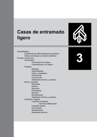 Generalidades
	 Características diferenciadoras del sistema
	 Clases, tecnología y principios estáticos
Proceso constructivo
	 Cimentación
		 Cimentación sin sótano
		 Cimentaciones con sótano
	 Forjados
		 Viguetas
		 Generalidades
		 Vigas y cargaderos
		 Cerramiento
		 Construcción
		 Aislamiento térmico y acústico
	 Muros y paredes
		 Montantes
		 Cálculo
		 Ejecución
		 Cerramiento
		 Erección
		 Revestimiento
		 Aislamiento térmico y acústico
	 Cubiertas y tejados
		 Cubiertas inclinadas
			 cerchas prefabricadas
		 Cubiertas planas
		 Cerramiento
		 Revestimiento
		 Aislamiento térmico
3
Casas de entramado
ligero
 