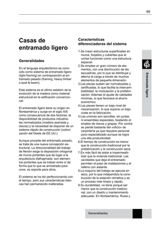 89
Entramadoligero
Casas de
entramado ligero
Generalidades
En el lenguaje arquitectónico es cono-
cido como sistema de entramado ligero
(light framing) en contraposición al en-
tramado pesado (framing, heavy timber
o post & beam).
Este sistema es el último eslabón de la
evolución de la madera como material
estructural en la edificación convencio-
nal.
El entramado ligero tiene su origen en
Norteamérica y surge en el siglo XIX
como consecuencia de dos factores: la
disponibilidad de productos industria-
les normalizados (madera aserrada y
clavos) y la necesidad de disponer de un
sistema rápido de construcción (coloni-
zación del Oeste de EE.UU.).
Aunque procede del entramado pesado,
se trata de una nueva concepción es-
tructural. La direccionalidad del trabajo
de flexión exige la disposición ortogonal
de muros portantes que da lugar a la
arquitectura diafragmada: son elemen-
tos portantes que se traban entre sí de
forma que lo que es arriostrado para
unos, es soporte para otros.
El sistema se ha ido perfeccionando con
el tiempo, pero sus características bási-
cas han permanecido inalteradas.
Características
diferenciadoras del sistema
1.Se crean estructuras superficiales en
muros, forjados y cubiertas que al
unirse funcionan como una estructura
espacial.
2.Se emplea un gran número de ele-
mentos, con una disminución de las
escuadrías, por lo que se distribuye y
alterna la carga a través de muchos
elementos de pequeña dimensión.
3.Las piezas suelen ser normalizadas y
certificadas, lo que facilita la intercam-
biabilidad, la modulación y la prefabri-
cación. Además el ajuste de calidades
mínimas, lo que favorece el ahorro
económico.
4.Las piezas tienen un bajo nivel de
mecanización, lo que supone un bajo
coste en la fabricación.
5.Las uniones son sencillas, sin juntas
ni ensambles especiales, bastando el
empleo de clavos y grapas. Por contra
se pierde bastante del «oficio» de
carpintería ya que requiere personal
poco especializado aunque se logra
una alta productividad.
6.El tiempo de construcción es menor
que la construcción tradicional por la
prefabricación y la construcción seca.
7.Es más fácil de aislar e impermeabi-
lizar que la vivienda tradicional. Las
cavidades que deja el entramado
permiten el paso de instalaciones y el
relleno con aislante.
8.La mayoría del trabajo se ejecuta en
seco, por lo que independiza la cons-
trucción de la estación climática y es
un proceso más limpio y rápido.
9.Su durabilidad, no tiene porqué ser
menor que la construcción tradicio-
nal, con un diseño y mantenimiento
adecuado. En Norteamérica, Rusia y
Generalidades
 