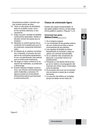 91
Entramadoligero
Escandinavia existen viviendas que
han durado cientos de años.
10. Tiene un alto grado de flexibilidad,
tanto en el diseño inicial, como
en los cambios ulteriores, si son
necesarios.
11. Exige una gran cantidad de detalles
constructivos especiales, debido al
elevado número de piezas que se
emplean.
12. Necesita un control riguroso de su
contenido de humedad para que no
se produzcan variaciones dimensio-
nales.
13. Al tratarse de un sistema normaliza-
do y modulado, el proceso de mon-
taje ha de controlarse especialmen-
te con una planificación más estricta
que la construcción tradicional.
14. Se exige un mayor control en la re-
cepción de materiales, su protección
y almacenaje.
15. Existen distintos Códigos construc-
tivos, que ofrecen recomendaciones
sobre materiales y procesos. En
algunos países se comercializan
directamente planos que favorecen
la autoconstrucción.
Clases de entramado ligero
Existen dos clases fundamentales: el
tipo globo (balloon frame) y el tipo plata-
forma (platform system). (Figuras 1 y 2).
Entramado tipo globo
(Balloon Frame)_________
1. Es el sistema original.
2. Los montantes de las paredes exterio-
res son continuos en toda su altura
(normalmente de dos plantas).
3. Las viguetas de forjado se clavan
directamente al montante y luego se
calzan con carreras transversales.
4. Es un sistema más complicado de
ejecución y se presta menos a la
prefabricación.
5. Presenta un mal diseño frente al fue-
go (en lo relativo a la propagación del
incendio) por existir mayor continuidad
entre las plantas.
6. El encuentro del muro con la cimenta-
ción es directo a través de un simple
durmiente.
7. La erección del edificio es compleja,
porque se deben armar todos los
Generalidades
Figura 2
 