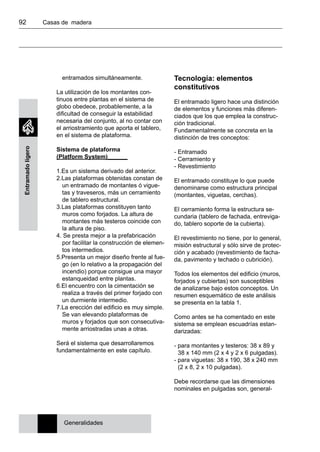 92 	 Casas de madera
Entramadoligero
entramados simultáneamente.
La utilización de los montantes con-
tinuos entre plantas en el sistema de
globo obedece, probablemente, a la
dificultad de conseguir la estabilidad
necesaria del conjunto, al no contar con
el arriostramiento que aporta el tablero,
en el sistema de plataforma.
Sistema de plataforma
(Platform System)______
1.Es un sistema derivado del anterior.
2.Las plataformas obtenidas constan de
un entramado de montantes ó vigue-
tas y traveseros, más un cerramiento
de tablero estructural.
3.Las plataformas constituyen tanto
muros como forjados. La altura de
montantes más testeros coincide con
la altura de piso.
4. Se presta mejor a la prefabricación
por facilitar la construcción de elemen-
tos intermedios.
5.Presenta un mejor diseño frente al fue-
go (en lo relativo a la propagación del
incendio) porque consigue una mayor
estanqueidad entre plantas.
6.El encuentro con la cimentación se
realiza a través del primer forjado con
un durmiente intermedio.
7.La erección del edificio es muy simple.
Se van elevando plataformas de
muros y forjados que son consecutiva-
mente arriostradas unas a otras.
Será el sistema que desarrollaremos
fundamentalmente en este capítulo.
Tecnología: elementos
constitutivos
El entramado ligero hace una distinción
de elementos y funciones más diferen-
ciados que los que emplea la construc-
ción tradicional.
Fundamentalmente se concreta en la
distinción de tres conceptos:
- Entramado
- Cerramiento y
- Revestimiento
El entramado constituye lo que puede
denominarse como estructura principal
(montantes, viguetas, cerchas).
El cerramiento forma la estructura se-
cundaria (tablero de fachada, entreviga-
do, tablero soporte de la cubierta).
El revestimiento no tiene, por lo general,
misión estructural y sólo sirve de protec-
ción y acabado (revestimiento de facha-
da, pavimento y techado o cubrición).
Todos los elementos del edificio (muros,
forjados y cubiertas) son susceptibles
de analizarse bajo estos conceptos. Un
resumen esquemático de este análisis
se presenta en la tabla 1.
Como antes se ha comentado en este
sistema se emplean escuadrías estan-
darizadas:
- para montantes y testeros: 38 x 89 y
38 x 140 mm (2 x 4 y 2 x 6 pulgadas).
- para viguetas: 38 x 190, 38 x 240 mm
(2 x 8, 2 x 10 pulgadas).
Debe recordarse que las dimensiones
nominales en pulgadas son, general-
Generalidades
 