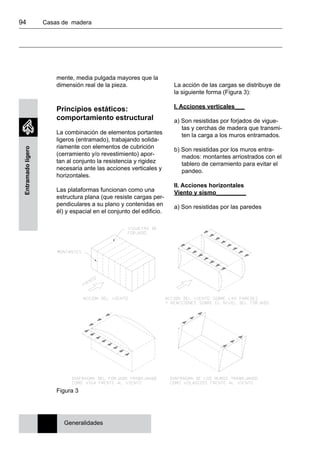 94 	 Casas de madera
Entramadoligero
mente, media pulgada mayores que la
dimensión real de la pieza.
Principios estáticos:
comportamiento estructural
La combinación de elementos portantes
ligeros (entramado), trabajando solida-
riamente con elementos de cubrición
(cerramiento y/o revestimiento) apor-
tan al conjunto la resistencia y rigidez
necesaria ante las acciones verticales y
horizontales.
Las plataformas funcionan como una
estructura plana (que resiste cargas per-
pendiculares a su plano y contenidas en
él) y espacial en el conjunto del edificio.
La acción de las cargas se distribuye de
la siguiente forma (Figura 3):
I. Acciones verticales___
a) Son resistidas por forjados de vigue-
tas y cerchas de madera que transmi-
ten la carga a los muros entramados.
b) Son resistidas por los muros entra-
mados: montantes arriostrados con el
tablero de cerramiento para evitar el
pandeo.
II. Acciones horizontales
Viento y sismo_________
a) Son resistidas por las paredes
Figura 3
Generalidades
 