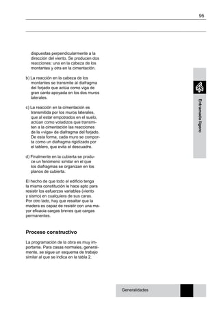 95
Entramadoligero
dispuestas perpendicularmente a la
dirección del viento. Se producen dos
reacciones: una en la cabeza de los
montantes y otra en la cimentación.
b) La reacción en la cabeza de los
montantes se transmite al diafragma
del forjado que actúa como viga de
gran canto apoyada en los dos muros
laterales.
c) La reacción en la cimentación es
transmitida por los muros laterales,
que al estar empotrados en el suelo,
actúan como voladizos que transmi-
ten a la cimentación las reacciones
de la «viga» de diafragma del forjado.
De esta forma, cada muro se compor-
ta como un diafragma rigidizado por
el tablero, que evita el descuadre.
d) Finalmente en la cubierta se produ-
ce un fenómeno similar en el que
los diafragmas se organizan en los
planos de cubierta.
El hecho de que todo el edificio tenga
la misma constitución le hace apto para
resistir los esfuerzos variables (viento
y sismo) en cualquiera de sus caras.
Por otro lado, hay que resaltar que la
madera es capaz de resistir con una ma-
yor eficacia cargas breves que cargas
permanentes.
Proceso constructivo
La programación de la obra es muy im-
portante. Para casas normales, general-
mente, se sigue un esquema de trabajo
similar al que se indica en la tabla 2.
Generalidades
 