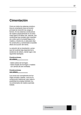 97
Entramadoligero
Cimentación
Como en todos los sistemas construc-
tivos la cimentación tiene la función
principal de transmitir las cargas al
terreno. En los sistemas constructivos
de madera (especialmente en el entra-
mado ligero) se deben dar, además, dos
condiciones que revisten gran importan-
cia: evitar que la humedad llegue a la
madera, a través de un adecuado dise-
ño constructivo y contrarrestar el posible
efecto de succión del viento.
La solución de la cimentación y arran-
que de la planta baja depende de la
existencia de sótano, dando lugar a las
siguientes tipologías:
Construcciones
sin sótano_____________
- Sobre solera de hormigón.
- Sobre forjado de hormigón o madera
con cámara de aire ventilada.
Construcciones
con sótano____________
Los muros son normalmente de hor-
migón armado o ladrillo, como en la
construcción tradicional, pero cabe la
posibilidad de emplear también mu-
ros entramados de madera aserrada
tratada.
Cimentación
 