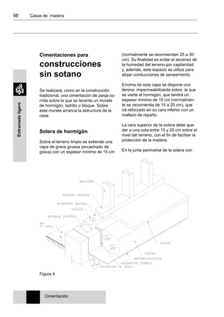 98 	 Casas de madera
Entramadoligero
Cimentaciones para
construcciones
sin sotano
Se realizará, como en la construcción
tradicional, una cimentación de zanja co-
rrida sobre la que se levanta un murete
de hormigón, ladrillo o bloque. Sobre
este murete arranca la estructura de la
casa.
Solera de hormigón
Sobre el terreno limpio se extiende una
capa de grava gruesa (encachado de
grava) con un espesor mínimo de 15 cm
(normalmente se recomiendan 25 a 30
cm). Su finalidad es evitar el ascenso de
la humedad del terreno por capilaridad
y, además, este espacio se utiliza para
alojar conducciones de saneamiento.
Encima de esta capa se dispone una
lámina impermeabilizante sobre la que
se vierte el hormigón, que tendrá un
espesor mínimo de 10 cm (normalmen-
te se recomienda de 15 a 20 cm), que
irá reforzado en su cara inferior con un
mallazo de reparto.
La cara superior de la solera debe que-
dar a una cota entre 15 y 20 cm sobre el
nivel del terreno, con el fin de facilitar la
protección de la madera.
En la junta perimetral de la solera con
Figura 4
Cimentación
 