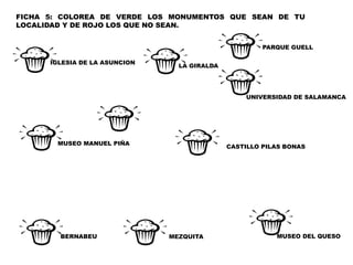 FICHA 5: COLOREA DE VERDE LOS MONUMENTOS QUE SEAN DE TU
LOCALIDAD Y DE ROJO LOS QUE NO SEAN.
MEZQUITA
CASTILLO PILAS BONAS
MUSEO MANUEL PIÑA
IGLESIA DE LA ASUNCION
MUSEO DEL QUESOBERNABEU
LA GIRALDA
PARQUE GUELL
UNIVERSIDAD DE SALAMANCA
 