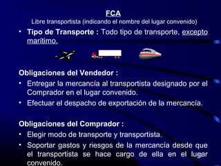 FCA
   Libre transportista (indicando el nombre del lugar convenido)
• Tipo de Transporte : Todo tipo de transporte, excepto
  marítimo.



Obligaciones del Vendedor :
• Entregar la mercancía al transportista designado por el
  Comprador en el lugar convenido.
• Efectuar el despacho de exportación de la mercancía.

Obligaciones del Comprador :
• Elegir modo de transporte y transportista.
• Soportar gastos y riesgos de la mercancía desde que
  el transportista se hace cargo de ella en el lugar
                                                   10

  convenido.
 
