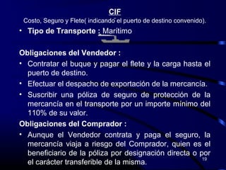 CIF
 Costo, Seguro y Flete( indicando el puerto de destino convenido).
• Tipo de Transporte : Marítimo

Obligaciones del Vendedor :
• Contratar el buque y pagar el flete y la carga hasta el
  puerto de destino.
• Efectuar el despacho de exportación de la mercancía.
• Suscribir una póliza de seguro de protección de la
  mercancía en el transporte por un importe mínimo del
  110% de su valor.
Obligaciones del Comprador :
• Aunque el Vendedor contrata y paga el seguro, la
  mercancía viaja a riesgo del Comprador, quien es el
  beneficiario de la póliza por designación directa o por
                                                       19
  el carácter transferible de la misma.
 