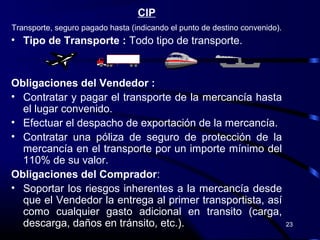 CIP
Transporte, seguro pagado hasta (indicando el punto de destino convenido).
• Tipo de Transporte : Todo tipo de transporte.



Obligaciones del Vendedor :
• Contratar y pagar el transporte de la mercancía hasta
  el lugar convenido.
• Efectuar el despacho de exportación de la mercancía.
• Contratar una póliza de seguro de protección de la
  mercancía en el transporte por un importe mínimo del
  110% de su valor.
Obligaciones del Comprador:
• Soportar los riesgos inherentes a la mercancía desde
  que el Vendedor la entrega al primer transportista, así
  como cualquier gasto adicional en transito (carga,
  descarga, daños en tránsito, etc.).                                        23
 