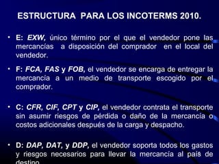 ESTRUCTURA PARA LOS INCOTERMS 2010.

• E: EXW, único término por el que el vendedor pone las
  mercancías a disposición del comprador en el local del
  vendedor.
• F: FCA, FAS y FOB, el vendedor se encarga de entregar la
  mercancía a un medio de transporte escogido por el
  comprador.

• C: CFR, CIF, CPT y CIP, el vendedor contrata el transporte
  sin asumir riesgos de pérdida o daño de la mercancía o
  costos adicionales después de la carga y despacho.

• D: DAP, DAT, y DDP, el vendedor soporta todos los gastos
  y riesgos necesarios para llevar la mercancía al país de
                                                      5
 