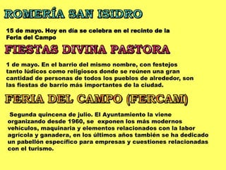 15 de mayo. Hoy en día se celebra en el recinto de la
Feria del Campo
1 de mayo. En el barrio del mismo nombre, con festejos
tanto lúdicos como religiosos donde se reúnen una gran
cantidad de personas de todos los pueblos de alrededor, son
las fiestas de barrio más importantes de la ciudad.
Segunda quincena de julio. El Ayuntamiento la viene
organizando desde 1960, se exponen los más modernos
vehículos, maquinaria y elementos relacionados con la labor
agrícola y ganadera, en los últimos años también se ha dedicado
un pabellón específico para empresas y cuestiones relacionadas
con el turismo.
 
