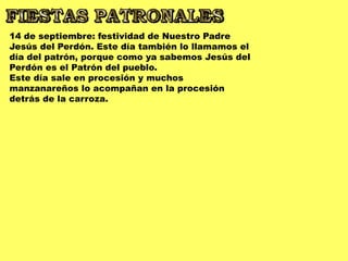 14 de septiembre: festividad de Nuestro Padre
Jesús del Perdón. Este día también lo llamamos el
día del patrón, porque como ya sabemos Jesús del
Perdón es el Patrón del pueblo.
Este día sale en procesión y muchos
manzanareños lo acompañan en la procesión
detrás de la carroza.
 