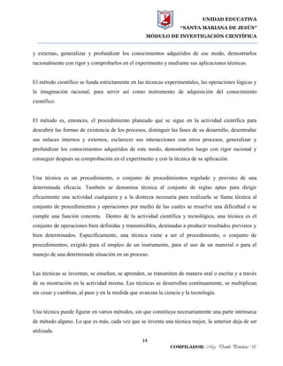 UNIDAD EDUCATIVA
“SANTA MARIANA DE JESÚS”
MÓDULO DE INVESTIGACIÓN CIENTÍFICA
14
COMPILADOR: Mgs. Danilo Peñaloza U.
y externas, generalizar y profundizar los conocimientos adquiridos de ese modo, demostrarlos
racionalmente con rigor y comprobarlos en el experimento y mediante sus aplicaciones técnicas.
El método científico se funda estrictamente en las técnicas experimentales, las operaciones lógicas y
la imaginación racional, para servir así como instrumento de adquisición del conocimiento
científico.
El método es, entonces, el procedimiento planeado que se sigue en la actividad científica para
descubrir las formas de existencia de los procesos, distinguir las fases de su desarrollo, desentrañar
sus enlaces internos y externos, esclarecer sus interacciones con otros procesos, generalizar y
profundizar los conocimientos adquiridos de este modo, demostrarlos luego con rigor racional y
conseguir después su comprobación en el experimento y con la técnica de su aplicación.
Una técnica es un procedimiento, o conjunto de procedimientos regulado y provisto de una
determinada eficacia. También se denomina técnica al conjunto de reglas aptas para dirigir
eficazmente una actividad cualquiera y a la destreza necesaria para realizarla se llama técnica al
conjunto de procedimientos y operaciones por medio de las cuales se resuelve una dificultad o se
cumple una función concreta. Dentro de la actividad científica y tecnológica, una técnica es el
conjunto de operaciones bien definidas y transmisibles, destinadas a producir resultados previstos y
bien determinados. Específicamente, una técnica viene a ser el procedimiento, o conjunto de
procedimientos, exigido para el empleo de un instrumento, para el uso de un material o para el
manejo de una determinada situación en un proceso.
Las técnicas se inventan, se enseñan, se aprenden, se transmiten de manera oral o escrita y a través
de su mostración en la actividad misma. Las técnicas se desarrollan continuamente, se multiplican
sin cesar y cambian, al paso y en la medida que avanzan la ciencia y la tecnología.
Una técnica puede figurar en varios métodos, sin que constituya necesariamente una parte intrínseca
de método alguno. Lo que es más, cada vez que se inventa una técnica mejor, la anterior deja de ser
utilizada.
 