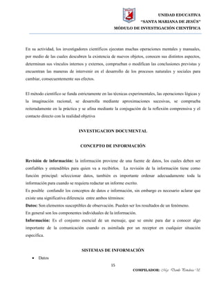 UNIDAD EDUCATIVA
“SANTA MARIANA DE JESÚS”
MÓDULO DE INVESTIGACIÓN CIENTÍFICA
15
COMPILADOR: Mgs. Danilo Peñaloza U.
En su actividad, los investigadores científicos ejecutan muchas operaciones mentales y manuales,
por medio de las cuales descubren la existencia de nuevos objetos, conocen sus distintos aspectos,
determinan sus vínculos internos y externos, comprueban o modifican las conclusiones previstas y
encuentran las maneras de intervenir en el desarrollo de los procesos naturales y sociales para
cambiar, consecuentemente sus efectos.
El método científico se funda estrictamente en las técnicas experimentales, las operaciones lógicas y
la imaginación racional, se desarrolla mediante aproximaciones sucesivas, se comprueba
reiteradamente en la práctica y se afina mediante la conjugación de la reflexión comprensiva y el
contacto directo con la realidad objetiva
INVESTIGACION DOCUMENTAL
CONCEPTO DE INFORMACIÓN
Revisión de información: la información proviene de una fuente de datos, los cuales deben ser
confiables y entendibles para quien va a recibirlos. La revisión de la información tiene como
función principal: seleccionar datos, también es importante ordenar adecuadamente toda la
información para cuando se requiera redactar un informe escrito.
Es posible confundir los conceptos de datos e información, sin embargo es necesario aclarar que
existe una significativa diferencia entre ambos términos:
Datos: Son elementos susceptibles de observación. Pueden ser los resultados de un fenómeno.
En general son los componentes individuales de la información.
Información: Es el conjunto esencial de un mensaje, que se emite para dar a conocer algo
importante de la comunicación cuando es asimilada por un receptor en cualquier situación
específica.
SISTEMAS DE INFORMACIÓN
 Datos
 