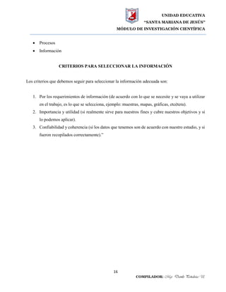 UNIDAD EDUCATIVA
“SANTA MARIANA DE JESÚS”
MÓDULO DE INVESTIGACIÓN CIENTÍFICA
16
COMPILADOR: Mgs. Danilo Peñaloza U.
 Procesos
 Información
CRITERIOS PARA SELECCIONAR LA INFORMACIÓN
Los criterios que debemos seguir para seleccionar la información adecuada son:
1. Por los requerimientos de información (de acuerdo con lo que se necesite y se vaya a utilizar
en el trabajo, es lo que se selecciona, ejemplo: muestras, mapas, gráficas, etcétera).
2. Importancia y utilidad (si realmente sirve para nuestros fines y cubre nuestros objetivos y si
lo podemos aplicar).
3. Confiabilidad y coherencia (si los datos que tenemos son de acuerdo con nuestro estudio, y si
fueron recopilados correctamente).”
 