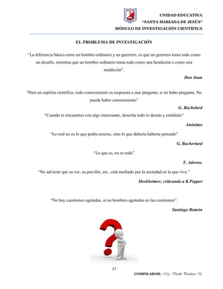 UNIDAD EDUCATIVA
“SANTA MARIANA DE JESÚS”
MÓDULO DE INVESTIGACIÓN CIENTÍFICA
17
COMPILADOR: Mgs. Danilo Peñaloza U.
EL PROBLEMA DE INVESTIGACIÓN
“La diferencia básica entre un hombre ordinario y un guerrero, es que un guerrero toma todo como
un desafío, mientras que un hombre ordinario toma todo como una bendición o como una
maldición”.
Don Juan
“Para un espíritu científico, todo conocimiento es respuesta a una pregunta; si no hubo pregunta. No
puede haber conocimiento”
G. Bachelard
“Cuando te encuentres con algo interesante, desecha todo lo demás y estúdialo”
Anónimo
“Lo real no es lo que podía creerse, sino lo que debería haberse pensado”
G. Bacherlard
“Lo que es, no es todo”
T. Adorno.
“No advierte que su ver, su percibir, etc., está mediado por la sociedad en la que vive.”
Horkheimer, criticando a K.Popper
“No hay cuestiones agotadas, si no hombres agotados en las cuestiones”.
Santiago Ramón
 