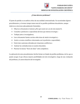 UNIDAD EDUCATIVA
“SANTA MARIANA DE JESÚS”
MÓDULO DE INVESTIGACIÓN CIENTÍFICA
20
COMPILADOR: Mgs. Danilo Peñaloza U.
¿Cómo detectar problemas?
El punto de partida es un análisis crítico de una realidad contextualizada. Se recomiendan algunos
procedimientos y al mismo tiempo tomar nota de los posibles problemas descubiertos, aunque
todavía no estuvieran adecuadamente formulados.
 Observar críticamente el entorno (¿Por qué ocurre así y no de otra manera?);
 Consultar a profesores o especialistas del área que interesa investigar;-
 Trabajar junto a investigadores;
 Leer críticamente fuentes escritas sobre áreas de interés investigativo;-
 Asistir a eventos científicos relacionados con la profesión o especialidad;-
 Entrevistar a personas afectadas por situaciones conflictivas;-
 Analizar las contradicciones en asuntos discutidos;
 Practicar la técnica “lluvia de ideas” entre compañeros.
La aplicación de estos procedimientos facilita formar un listado de posibles problemas, de los que se
puede escoger el que ofrezca mejores posibilidades de éxito investigativo, luego de una evaluación
del problema y la autoevaluación del investigador.
 