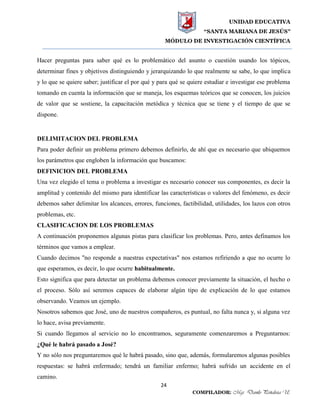 UNIDAD EDUCATIVA
“SANTA MARIANA DE JESÚS”
MÓDULO DE INVESTIGACIÓN CIENTÍFICA
24
COMPILADOR: Mgs. Danilo Peñaloza U.
Hacer preguntas para saber qué es lo problemático del asunto o cuestión usando los tópicos,
determinar fines y objetivos distinguiendo y jerarquizando lo que realmente se sabe, lo que implica
y lo que se quiere saber; justificar el por qué y para qué se quiere estudiar e investigar ese problema
tomando en cuenta la información que se maneja, los esquemas teóricos que se conocen, los juicios
de valor que se sostiene, la capacitación metódica y técnica que se tiene y el tiempo de que se
dispone.
DELIMITACION DEL PROBLEMA
Para poder definir un problema primero debemos definirlo, de ahí que es necesario que ubiquemos
los parámetros que engloben la información que buscamos:
DEFINICION DEL PROBLEMA
Una vez elegido el tema o problema a investigar es necesario conocer sus componentes, es decir la
amplitud y contenido del mismo para identificar las características o valores del fenómeno, es decir
debemos saber delimitar los alcances, errores, funciones, factibilidad, utilidades, los lazos con otros
problemas, etc.
CLASIFICACION DE LOS PROBLEMAS
A continuación proponemos algunas pistas para clasificar los problemas. Pero, antes definamos los
términos que vamos a emplear.
Cuando decimos "no responde a nuestras expectativas" nos estamos refiriendo a que no ocurre lo
que esperamos, es decir, lo que ocurre habitualmente.
Esto significa que para detectar un problema debemos conocer previamente la situación, el hecho o
el proceso. Sólo así seremos capaces de elaborar algún tipo de explicación de lo que estamos
observando. Veamos un ejemplo.
Nosotros sabemos que José, uno de nuestros compañeros, es puntual, no falta nunca y, si alguna vez
lo hace, avisa previamente.
Si cuando llegamos al servicio no lo encontramos, seguramente comenzaremos a Preguntarnos:
¿Qué le habrá pasado a José?
Y no sólo nos preguntaremos qué le habrá pasado, sino que, además, formularemos algunas posibles
respuestas: se habrá enfermado; tendrá un familiar enfermo; habrá sufrido un accidente en el
camino.
 
