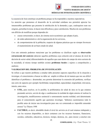 UNIDAD EDUCATIVA
“SANTA MARIANA DE JESÚS”
MÓDULO DE INVESTIGACIÓN CIENTÍFICA
25
COMPILADOR: Mgs. Danilo Peñaloza U.
La ausencia de José constituye un problema porque no ha respondido a nuestras expectativas.
La atención que prestemos al desarrollo de la actividad cotidiana nos permitirá apreciar los
innumerables problemas que presenta la satisfacción de la demanda y que, cualesquiera sean sus
orígenes, perturban la tarea, la hacen más dificultosa y poco satisfactoria. Muchos de esos problemas
son difíciles de modificar porque dependen de:
 causas estructurales, es decir, de sistema socio-económico que adopta el país,
 de orden administrativo o de la organización de los servicios,
 de comportamiento de la población, respecto de algunas prácticas que no siempre favorecen
el mantenimiento de un buen estado de salud.
Con este entremés podemos mencionar que los problemas se clasifican según su observación
estructurado del contexto (detectar aquellos problemas cuya solución está al alcance de nivel de
decisión de sector salud, diferenciándolos de aquellos que caen dentro de campo de otros sectores de
la sociedad), al mismo tiempo también existen problemas locales ( sujetos a comprobación y
análisis).
VALORACION DEL PROBLEMA DE INVESTIGACIÓN
Se refiere a que nuestro problema a estudiar debe presentar aspectos específicos de la situación a
investigar, el conocimiento a buscar no debe ser amplio ni difuso de tal manera que nos sea difícil
identificar el problema a desentrañar, nos permite determinar la extensión del problema, verificar
una serie de aspectos por ejemplo factibilidad, temporalidad, espacialidad, originalidad, relevancia,
interés, entre otros.
 UTIL, para resolver, en lo posible, la problemática de salud de área en la que estamos
prestando servicio, servirá de algo o cambiaremos la realidad de algún entorno al realizar la
investigación, modificaremos sustancial o someramente nuestra realidad, será determinante
para el conocimiento aquello que queremos investigar, “debemos cuestionarnos todo lo
posible antes de iniciar una investigación pues una vez comenzada es imposible enmendar
errores” Le Thierre 1998
 FACTIBLE, es decir, abordable desde el nivel de servicio en el cual estamos trabajando y
con los recursos disponibles, es decir contamos con los recursos humanos, financieros,
sociales, culturales, educativos, técnicos, tiempo, destreza, etc., para iniciar y concluir este
 