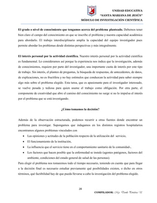 UNIDAD EDUCATIVA
“SANTA MARIANA DE JESÚS”
MÓDULO DE INVESTIGACIÓN CIENTÍFICA
28
COMPILADOR: Mgs. Danilo Peñaloza U.
El grado o nivel de conocimiento que tengamos acerca del problema planteado. Debemos tener
bien claro el campo del conocimiento en que se inscribe el problema y nuestra capacidad académica
para abordarlo. El trabajo interdisciplinario amplía la capacidad del equipo investigador pues
permite abordar los problemas desde distintas perspectivas y más integralmente.
El interés personal por la actividad científica. Nuestro interés personal por la actividad científica
es fundamental. Lo consideramos así porque la experiencia nos indica que la investigación, además
de conocimientos, requiere por parte del investigador, una importante cuota de interés por este tipo
de trabajo. Sin interés, el planteo de preguntas, la búsqueda de respuestas, de antecedentes, de datos,
de explicaciones, no es fructífera y no hay estímulos que conduzcan la actividad para saber siempre
algo más sobre el problema elegido. Esta tarea, que es apasionante para el investigador interesado,
se vuelve pesada y tediosa para quien asume el trabajo como obligación. Por otra parte, el
componente de creatividad que abre el camino del conocimiento no surge si no lo impulsa el interés
por el problema que se está investigando.
¿Cómo tomamos la decisión?
Además de la observación estructurada, podemos recurrir a otras fuentes donde encontrar un
problema para investigar. Supongamos que indagamos en los distintos registros hospitalarios
encontramos algunos problemas vinculados con
 Las opiniones y actitudes de la población respecto de la utilización del servicio,
 El funcionamiento de la institución,
 La influencia que el servicio tiene en el comportamiento sanitario de la comunidad-,
 Los factores que hacen posible que la enfermedad se instale (agentes patógenos, factores del
ambiente, condiciones del estado general de salud de las personas).
Para elegir el problema nos tomaremos todo el tiempo necesario, teniendo en cuenta que para llegar
a la decisión final es necesario estudiar previamente qué posibilidades existen, o dicho en otros
términos, qué factibilidad hay de que pueda llevarse a cabo la investigación del problema elegido.
 