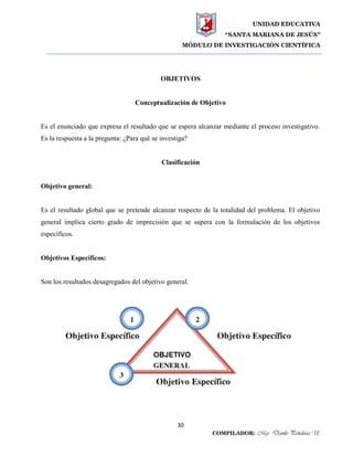UNIDAD EDUCATIVA
“SANTA MARIANA DE JESÚS”
MÓDULO DE INVESTIGACIÓN CIENTÍFICA
30
COMPILADOR: Mgs. Danilo Peñaloza U.
OBJETIVOS
Conceptualización de Objetivo
Es el enunciado que expresa el resultado que se espera alcanzar mediante el proceso investigativo.
Es la respuesta a la pregunta: ¿Para qué se investiga?
Clasificación
Objetivo general:
Es el resultado global que se pretende alcanzar respecto de la totalidad del problema. El objetivo
general implica cierto grado de imprecisión que se supera con la formulación de los objetivos
específicos.
Objetivos Específicos:
Son los resultados desagregados del objetivo general.
 