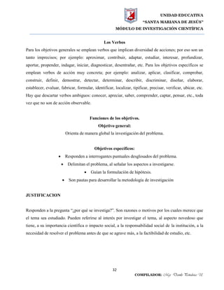 UNIDAD EDUCATIVA
“SANTA MARIANA DE JESÚS”
MÓDULO DE INVESTIGACIÓN CIENTÍFICA
32
COMPILADOR: Mgs. Danilo Peñaloza U.
Los Verbos
Para los objetivos generales se emplean verbos que implican diversidad de acciones; por eso son un
tanto imprecisos; por ejemplo: aproximar, contribuir, adaptar, estudiar, interesar, profundizar,
aportar, propender, indagar, iniciar, diagnosticar, desentrañar, etc. Para los objetivos específicos se
emplean verbos de acción muy concreta; por ejemplo: analizar, aplicar, clasificar, comprobar,
construir, definir, demostrar, detectar, determinar, describir, discriminar, diseñar, elaborar,
establecer, evaluar, fabricar, formular, identificar, localizar, tipificar, precisar, verificar, ubicar, etc.
Hay que descartar verbos ambiguos: conocer, apreciar, saber, comprender, captar, pensar, etc., toda
vez que no son de acción observable.
Funciones de los objetivos.
Objetivo general:
Orienta de manera global la investigación del problema.
Objetivos específicos:
 Responden a interrogantes puntuales desglosados del problema.
 Delimitan el problema, al señalar los aspectos a investigarse.
 Guían la formulación de hipótesis.
 Son pautas para desarrollar la metodología de investigación
JUSTIFICACION
Responden a la pregunta “¿por qué se investiga?”. Son razones o motivos por los cuales merece que
el tema sea estudiado. Pueden referirse al interés por investigar el tema, al aspecto novedoso que
tiene, a su importancia científica o impacto social, a la responsabilidad social de la institución, a la
necesidad de resolver el problema antes de que se agrave más, a la factibilidad de estudio, etc.
 