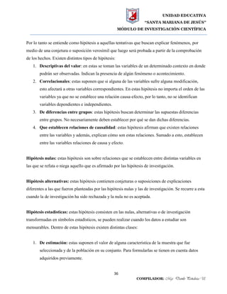 UNIDAD EDUCATIVA
“SANTA MARIANA DE JESÚS”
MÓDULO DE INVESTIGACIÓN CIENTÍFICA
36
COMPILADOR: Mgs. Danilo Peñaloza U.
Por lo tanto se entiende como hipótesis a aquellas tentativas que buscan explicar fenómenos, por
medio de una conjetura o suposición verosímil que luego será probada a partir de la comprobación
de los hechos. Existen distintos tipos de hipótesis:
1. Descriptivas del valor: en estas se toman las variables de un determinado contexto en donde
podrán ser observadas. Indican la presencia de algún fenómeno o acontecimiento.
2. Correlacionales: estas suponen que si alguna de las variables sufre alguna modificación,
esto afectará a otras variables correspondientes. En estas hipótesis no importa el orden de las
variables ya que no se establece una relación causa-efecto, por lo tanto, no se identifican
variables dependientes e independientes.
3. De diferencias entre grupos: estas hipótesis buscan determinar las supuestas diferencias
entre grupos. No necesariamente deben establecer por qué se dan dichas diferencias.
4. Que establecen relaciones de causalidad: estas hipótesis afirman que existen relaciones
entre las variables y además, explican cómo son estas relaciones. Sumado a esto, establecen
entre las variables relaciones de causa y efecto.
Hipótesis nulas: estas hipótesis son sobre relaciones que se establecen entre distintas variables en
las que se refuta o niega aquello que es afirmado por las hipótesis de investigación.
Hipótesis alternativas: estas hipótesis contienen conjeturas o suposiciones de explicaciones
diferentes a las que fueron planteadas por las hipótesis nulas y las de investigación. Se recurre a esta
cuando la de investigación ha sido rechazada y la nula no es aceptada.
Hipótesis estadísticas: estas hipótesis consisten en las nulas, alternativas o de investigación
transformadas en símbolos estadísticos, se pueden realizar cuando los datos a estudiar son
mensurables. Dentro de estas hipótesis existen distintas clases:
1. De estimación: estas suponen el valor de alguna característica de la muestra que fue
seleccionada y de la población en su conjunto. Para formularlas se tienen en cuenta datos
adquiridos previamente.
 