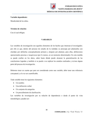 UNIDAD EDUCATIVA
“SANTA MARIANA DE JESÚS”
MÓDULO DE INVESTIGACIÓN CIENTÍFICA
38
COMPILADOR: Mgs. Danilo Peñaloza U.
Variable dependiente:
Mendicidad de los niños.
Término de relación:
Con el cual obligan.
VARIABLES
Las variables de investigación son aquellos elementos de los hechos que interesan al investigador;
por ello es que, dentro del proceso de estudio de la realidad, se preocupa por plantearlas con
claridad, por definirlas conceptualmente primero y después por plantear, para ellas, definiciones
operacionales precisas e inequívocas (por lo menos, en un momento determinado). En esta medida
se puede confiar en los datos, saber hasta dónde puede alcanzar la generalización de las
conclusiones logradas y también si se puede o no replicar los estudios realizados y revisar alguna
parte del proceso de investigación.
Debemos tener en cuenta que para ser considerada como una variable, debe tener una referencia
conceptual y a la vez ser cuantificable.
Toda variable tiene los siguientes elementos:
 Un nombre.
 Una definición verbal.
 Un conjunto de categorías.
 Un procedimiento de clasificación.
Las variables de investigación por su relación de dependencia o desde el punto de vista
metodológico, pueden ser:
 