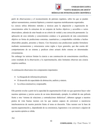 UNIDAD EDUCATIVA
“SANTA MARIANA DE JESÚS”
MÓDULO DE INVESTIGACIÓN CIENTÍFICA
43
COMPILADOR: Mgs. Danilo Peñaloza U.
partir de observaciones y el reconocimiento de patrones regulares, sobre los que se pueden
aplicar razonamientos, construir hipótesis y construir esquemas metódicamente organizados.
La ciencia utiliza diferentes métodos y técnicas para la adquisición y organización de
conocimientos sobre la estructura de un conjunto de hechos objetivos y accesibles a varios
observadores, además de estar basada en un criterio de verdad y una corrección permanente. La
aplicación de esos métodos y conocimientos conduce a la generación de más conocimiento
objetivo en forma de predicciones concretas, cuantitativas y comprobables referidas a hechos
observables pasados, presentes y futuros. Con frecuencia esas predicciones pueden formularse
mediante razonamientos y estructurarse como reglas o leyes generales, que dan cuenta del
comportamiento de un sistema y predicen cómo actuará dicho sistema en determinadas
circunstancias.
Sin embargo los teóricos limitan la ciencia a una construcción de conocimientos científicos,
como resultado de la observación y la experimentación, tales limitantes observan una ciencia
empírico analítica.
A continuación observamos tres componentes importantes:
 La búsqueda de información primaria
 El desarrollo de capacidades de abstracción, análisis y síntesis.
 La crítica constructiva y responsable.
Ello permite revelar a partir de la capacidad de argumentación (Cada vez que queremos hacer valer
nuestras opiniones y juicios acerca de un tema determinado, ejemplo, la calidad de una película
frente a otra “sistema de relaciones y contradicciones dialécticas”, debemos agregar a nuestros
puntos de vista buenas razones con las que seamos capaces de convencer a nuestros/as
interlocutores/as de nuestra posición frente al tema en discusión. Tales razones son la base de
nuestra argumentación y, dependiendo de su consistencia, lograremos o no convencer a alguien de
que nuestra opinión es válida.
Así:
 