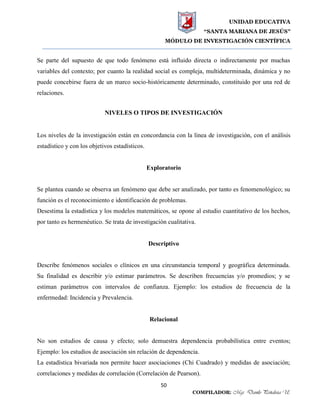 UNIDAD EDUCATIVA
“SANTA MARIANA DE JESÚS”
MÓDULO DE INVESTIGACIÓN CIENTÍFICA
50
COMPILADOR: Mgs. Danilo Peñaloza U.
Se parte del supuesto de que todo fenómeno está influido directa o indirectamente por muchas
variables del contexto; por cuanto la realidad social es compleja, multideterminada, dinámica y no
puede concebirse fuera de un marco socio-históricamente determinado, constituido por una red de
relaciones.
NIVELES O TIPOS DE INVESTIGACIÓN
Los niveles de la investigación están en concordancia con la línea de investigación, con el análisis
estadístico y con los objetivos estadísticos.
Exploratorio
Se plantea cuando se observa un fenómeno que debe ser analizado, por tanto es fenomenológico; su
función es el reconocimiento e identificación de problemas.
Desestima la estadística y los modelos matemáticos, se opone al estudio cuantitativo de los hechos,
por tanto es hermenéutico. Se trata de investigación cualitativa.
Descriptivo
Describe fenómenos sociales o clínicos en una circunstancia temporal y geográfica determinada.
Su finalidad es describir y/o estimar parámetros. Se describen frecuencias y/o promedios; y se
estiman parámetros con intervalos de confianza. Ejemplo: los estudios de frecuencia de la
enfermedad: Incidencia y Prevalencia.
Relacional
No son estudios de causa y efecto; solo demuestra dependencia probabilística entre eventos;
Ejemplo: los estudios de asociación sin relación de dependencia.
La estadística bivariada nos permite hacer asociaciones (Chi Cuadrado) y medidas de asociación;
correlaciones y medidas de correlación (Correlación de Pearson).
 