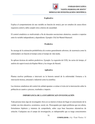 UNIDAD EDUCATIVA
“SANTA MARIANA DE JESÚS”
MÓDULO DE INVESTIGACIÓN CIENTÍFICA
51
COMPILADOR: Mgs. Danilo Peñaloza U.
Explicativo
Explica el comportamiento de una variable en función de otra(s); por ser estudios de causa-efecto
requieren control y debe cumplir otros criterios de causalidad.
El control estadístico es multivariado a fin de descartar asociaciones aleatorias, casuales o espurias
entre la variable independiente y dependiente. Ejemplo: Chi2 de Mantel-Haenszel.
Predictivo
Se encarga de la estimación probabilística de eventos generalmente adversos, de ocurrencia como la
enfermedad o en función al tiempo como el tiempo de vida media.
Se aplican técnicas de análisis predictivos. Ejemplo: La regresión de COX, las series de tiempo, el
análisis de supervivencia de Kaplan Meier y los riesgos de Hazard.
Aplicativo
Plantea resolver problemas o intervenir en la historia natural de la enfermedad. Enmarca a la
innovación técnica, artesanal e industrial como la científica.
Las técnicas estadísticas del control de calidad apuntan a evaluar el éxito de la intervención sobre la
población en cuanto a: proceso, resultados e impacto.
IMPORTANCIA DE LA ESTADÍSTICAEN INVESTIGACIÓN
Toda persona tiene algo de investigador; lleva en su interior el deseo de llegar al conocimiento de la
verdad, sea ésta educativa, económica, social, etc. Preocupados por algún problema que nos afecta,
formulamos hipótesis y tratamos de comprobarla, sobre cuya base buscamos alternativas de
solución. Cualquiera sea el campo de investigación, es indispensable que se tenga conocimientos
 