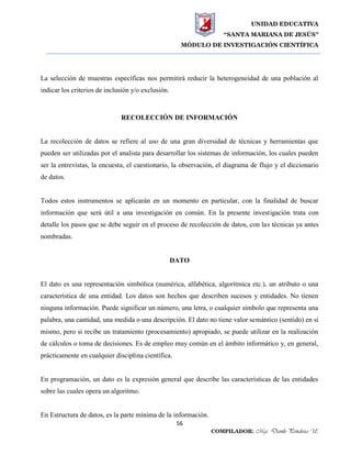 UNIDAD EDUCATIVA
“SANTA MARIANA DE JESÚS”
MÓDULO DE INVESTIGACIÓN CIENTÍFICA
56
COMPILADOR: Mgs. Danilo Peñaloza U.
La selección de muestras específicas nos permitirá reducir la heterogeneidad de una población al
indicar los criterios de inclusión y/o exclusión.
RECOLECCIÓN DE INFORMACIÓN
La recolección de datos se refiere al uso de una gran diversidad de técnicas y herramientas que
pueden ser utilizadas por el analista para desarrollar los sistemas de información, los cuales pueden
ser la entrevistas, la encuesta, el cuestionario, la observación, el diagrama de flujo y el diccionario
de datos.
Todos estos instrumentos se aplicarán en un momento en particular, con la finalidad de buscar
información que será útil a una investigación en común. En la presente investigación trata con
detalle los pasos que se debe seguir en el proceso de recolección de datos, con las técnicas ya antes
nombradas.
DATO
El dato es una representación simbólica (numérica, alfabética, algorítmica etc.), un atributo o una
característica de una entidad. Los datos son hechos que describen sucesos y entidades. No tienen
ninguna información. Puede significar un número, una letra, o cualquier símbolo que representa una
palabra, una cantidad, una medida o una descripción. El dato no tiene valor semántico (sentido) en sí
mismo, pero si recibe un tratamiento (procesamiento) apropiado, se puede utilizar en la realización
de cálculos o toma de decisiones. Es de empleo muy común en el ámbito informático y, en general,
prácticamente en cualquier disciplina científica.
En programación, un dato es la expresión general que describe las características de las entidades
sobre las cuales opera un algoritmo.
En Estructura de datos, es la parte mínima de la información.
 