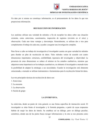 UNIDAD EDUCATIVA
“SANTA MARIANA DE JESÚS”
MÓDULO DE INVESTIGACIÓN CIENTÍFICA
57
COMPILADOR: Mgs. Danilo Peñaloza U.
Un dato por sí mismo no constituye información, es el procesamiento de los datos lo que nos
proporciona información.
RECOLECCION DE INFORMACION
Los analistas utilizan una variedad de métodos a fin de recopilar los datos sobre una situación
existente, como entrevistas, cuestionarios, inspección de registros (revisión en el sitio) y
observación. Cada uno tiene ventajas y desventajas. Generalmente, se utilizan dos o tres para
complementar el trabajo de cada una y ayudar a asegurar una investigación completa.
Para llevar a cabo un trabajo de investigación el investigador cuenta con gran variedad de métodos
para diseñar un plan de recolección de datos. Tales métodos varían de acuerdo con cuatro
dimensiones importantes: estructura, confiabilidad, injerencia del investigador y objetividad. La
presencia de estas dimensiones se reduce al mínimo en los estudios cualitativos, mientras que
adquieren suma importancia en los trabajos cuantitativos, no obstante el investigador a menudo tiene
la posibilidad de adaptar la estrategia a sus necesidades. Cuando la investigación está altamente
estructurada, a menudo se utilizan instrumentos o herramientas para la recolección formal de datos.
Las tres principales técnicas de recolección de datos son:
1. Entrevistas
2. La encuesta
3. La observación
4. Sesión de grupo
LA ENTREVISTA.
La entrevista, desde un punto de vista general, es una forma específica de interacción social. El
investigador se sitúa frente al investigador y le formula preguntas, a partir de cuyas respuestas
habrán de surgir los datos de interés. Se establece así un diálogo, pero un diálogo peculiar,
asimétrico, donde una de las partes busca recoger informaciones y la otra se nos presenta como
 