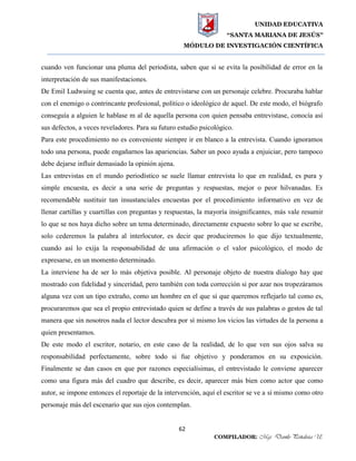 UNIDAD EDUCATIVA
“SANTA MARIANA DE JESÚS”
MÓDULO DE INVESTIGACIÓN CIENTÍFICA
62
COMPILADOR: Mgs. Danilo Peñaloza U.
cuando ven funcionar una pluma del periodista, saben que si se evita la posibilidad de error en la
interpretación de sus manifestaciones.
De Emil Ludwuing se cuenta que, antes de entrevistarse con un personaje celebre. Procuraba hablar
con el enemigo o contrincante profesional, político o ideológico de aquel. De este modo, el biógrafo
conseguía a alguien le hablase m al de aquella persona con quien pensaba entrevistase, conocía así
sus defectos, a veces reveladores. Para su futuro estudio psicológico.
Para este procedimiento no es conveniente siempre ir en blanco a la entrevista. Cuando ignoramos
todo una persona, puede engañarnos las apariencias. Saber un poco ayuda a enjuiciar, pero tampoco
debe dejarse influir demasiado la opinión ajena.
Las entrevistas en el mundo periodístico se suele llamar entrevista lo que en realidad, es pura y
simple encuesta, es decir a una serie de preguntas y respuestas, mejor o peor hilvanadas. Es
recomendable sustituir tan insustanciales encuestas por el procedimiento informativo en vez de
llenar cartillas y cuartillas con preguntas y respuestas, la mayoría insignificantes, más vale resumir
lo que se nos haya dicho sobre un tema determinado, directamente expuesto sobre lo que se escribe,
solo cederemos la palabra al interlocutor, es decir que produciremos lo que dijo textualmente,
cuando así lo exija la responsabilidad de una afirmación o el valor psicológico, el modo de
expresarse, en un momento determinado.
La interviene ha de ser lo más objetiva posible. Al personaje objeto de nuestra dialogo hay que
mostrado con fidelidad y sinceridad, pero también con toda corrección si por azar nos tropezáramos
alguna vez con un tipo extraño, como un hombre en el que sí que queremos reflejarlo tal como es,
procuraremos que sea el propio entrevistado quien se define a través de sus palabras o gestos de tal
manera que sin nosotros nada el lector descubra por sí mismo los vicios las virtudes de la persona a
quien presentamos.
De este modo el escritor, notario, en este caso de la realidad, de lo que ven sus ojos salva su
responsabilidad perfectamente, sobre todo si fue objetivo y ponderamos en su exposición.
Finalmente se dan casos en que por razones especialísimas, el entrevistado le conviene aparecer
como una figura más del cuadro que describe, es decir, aparecer más bien como actor que como
autor, se impone entonces el reportaje de la intervención, aquí el escritor se ve a sí mismo como otro
personaje más del escenario que sus ojos contemplan.
 