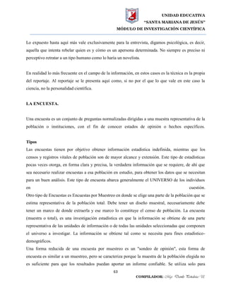 UNIDAD EDUCATIVA
“SANTA MARIANA DE JESÚS”
MÓDULO DE INVESTIGACIÓN CIENTÍFICA
63
COMPILADOR: Mgs. Danilo Peñaloza U.
Lo expuesto hasta aquí más vale exclusivamente para la entrevista, digamos psicológica, es decir,
aquella que intenta rebelar quien es y cómo es un apersona determinada. No siempre es preciso ni
perceptivo retratar a un tipo humano como lo haría un novelista.
En realidad lo más frecuente en el campo de la información, en estos casos es la técnica es la propia
del reportaje. Al reportaje se le presenta aquí como, si no por el que lo que vale en este caso la
ciencia, no la personalidad científica.
LA ENCUESTA.
Una encuesta es un conjunto de preguntas normalizadas dirigidas a una muestra representativa de la
población o instituciones, con el fin de conocer estados de opinión o hechos específicos.
Tipos
Las encuestas tienen por objetivo obtener información estadística indefinida, mientras que los
censos y registros vitales de población son de mayor alcance y extensión. Este tipo de estadísticas
pocas veces otorga, en forma clara y precisa, la verdadera información que se requiere, de ahí que
sea necesario realizar encuestas a esa población en estudio, para obtener los datos que se necesitan
para un buen análisis. Este tipo de encuesta abarca generalmente el UNIVERSO de los individuos
en cuestión.
Otro tipo de Encuestas es Encuestas por Muestreo en donde se elige una parte de la población que se
estima representativa de la población total. Debe tener un diseño muestral, necesariamente debe
tener un marco de donde extraerla y ese marco lo constituye el censo de población. La encuesta
(muestra o total), es una investigación estadística en que la información se obtiene de una parte
representativa de las unidades de información o de todas las unidades seleccionadas que componen
el universo a investigar. La información se obtiene tal como se necesita para fines estadístico-
demográficos.
Una forma reducida de una encuesta por muestreo es un "sondeo de opinión", esta forma de
encuesta es similar a un muestreo, pero se caracteriza porque la muestra de la población elegida no
es suficiente para que los resultados puedan aportar un informe confiable. Se utiliza solo para
 