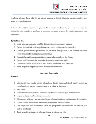UNIDAD EDUCATIVA
“SANTA MARIANA DE JESÚS”
MÓDULO DE INVESTIGACIÓN CIENTÍFICA
64
COMPILADOR: Mgs. Danilo Peñaloza U.
recolectar algunos datos sobre lo que piensa un número de individuos de un determinado grupo
sobre un determinado tema.
Actualmente, existen sistemas de gestión de encuestas en Internet, que están acercando su
utilización a investigadores que hasta el momento no tenían acceso a los medios necesarios para
ejecutarlas.
Ejemplo de uso.
1. Medir las relaciones entre variables demográficas, económicas y sociales.
2. Evaluar las estadísticas demográficas como errores, omisiones e inexactitudes.
3. Conocer profundamente patrones de las variables demográficas y sus factores asociados
como fecundidad y migraciones determinantes.
4. Otorga información suplementaria en relación a la otorgada por los Censos.
5. Evaluar periódicamente los resultados de un programa en ejecución.
6. Probar la eficiencia de un método antes de aplicarlo al total de la población.
7. Saber la opinión del público acerca de un determinado tema.
Ventajas y Desventajas
Ventajas
1. Información más exacta (mejor calidad) que la del Censo debido al menor número de
empadronadores permite capacitarlos mejor y más selectivamente.
2. Bajo costo
3. Es posible introducir métodos científicos objetivos de medición para corregir errores.
4. Mayor rapidez en la obtención de resultados.
5. Técnica más utilizada y que permite obtener información de casi cualquier tipo de población.
6. Permite obtener información sobre hechos pasados de los encuestados.
7. Gran capacidad para estandarizar datos, lo que permite su tratamiento informático y el
análisis estadístico.
8. Relativamente barata para la información que se obtiene con ello.
 