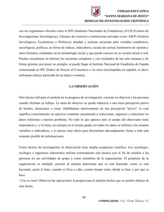 UNIDAD EDUCATIVA
“SANTA MARIANA DE JESÚS”
MÓDULO DE INVESTIGACIÓN CIENTÍFICA
66
COMPILADOR: Mgs. Danilo Peñaloza U.
son los organismos oficiales como el INE (Institutos Nacionales de Estadística), el CIS (Centros de
Investigaciones Sociológicas), Cámaras de comercio e instituciones privadas como ASEP (Análisis
Sociológicos, Económicos y Políticos); diseñan y realizan encuestas para variables estadísticas,
sociológicas, políticas, en forma de índices, indicadores, escalas de actitud, barómetros de opinión y
otros formatos, estudiados en la metodología social, y que puede conocer en su versión actual y real.
Pueden encontrarse en Internet las encuestas completas y con resultados de tan solo semanas y de
forma gratuita; por poner un ejemplo, se puede llegar al Instituto Nacional de Estadística de España
comenzando en IPC (Índice de Precios al Consumo) o vía otras enciclopedias en español, es decir,
utilizando enlaces partiendo de un tópico o materia.
LA OBSERVACIÓN
Otra técnica útil para el analista en su progreso de investigación, consiste en observar a las personas
cuando efectúan su trabajo. La tarea de observar no puede reducirse a una mera percepción pasiva
de hechos, situaciones o cosas. Hablábamos anteriormente de una percepción "activa", lo cual
significa concretamente un ejercicio constante encaminado a seleccionar, organizar y relacionar los
datos referentes a nuestro problema. No todo lo que aparece ante el campo del observador tiene
importancia y, si la tiene, no siempre en el mismo grado; no todos los datos se refieren a las mismas
variables o indicadores, y es precio estar alerta para discriminar adecuadamente frente a todo este
conjunto posible de informaciones.
Como técnica de investigación, la observación tiene amplia aceptación científica. Los sociólogos,
sicólogos e ingenieros industriales utilizan extensamente ésta técnica con el fin de estudiar a las
personas en sus actividades de grupo y como miembros de la organización. El propósito de la
organización es múltiple: permite al analista determinar que se está haciendo, como se está
haciendo, quien lo hace, cuando se lleva a cabo, cuanto tiempo toma, dónde se hace y por qué se
hace.
"¡Ver es creer! Observar las operaciones la proporciona el analista hechos que no podría obtener de
otra forma.
 