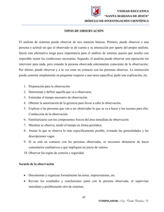 UNIDAD EDUCATIVA
“SANTA MARIANA DE JESÚS”
MÓDULO DE INVESTIGACIÓN CIENTÍFICA
67
COMPILADOR: Mgs. Danilo Peñaloza U.
TIPOS DE OBSERVACIÓN
El analista de sistemas puede observar de tres maneras básicas. Primero, puede observar a una
persona o actitud sin que el observado se dé cuenta y su interacción por aparte del propio analista.
Quizá esta alternativa tenga poca importancia para el análisis de sistema, puesto que resulta casi
imposible reunir las condiciones necesarias. Segundo, el analista puede observar una operación sin
intervenir para nada, pero estando la persona observada enteramente consciente de la observación.
Por último, puede observar y a la vez estar en contacto con las personas observas. La interacción
puede consistir simplemente en preguntar respecto a una tarea específica, pedir una explicación, etc.
1. Preparación para la observación
2. Determinar y definir aquella que va a observarse.
3. Estimular el tiempo necesario de observación.
4. Obtener la autorización de la gerencia para llevar a cabo la observación.
5. Explicar a las personas que van a ser observadas lo que se va a hacer y las razones para ello.
Conducción de la observación
6. Familiarizarse con los componentes físicos del área inmediata de observación
7. Mientras se observa, medir el tiempo en forma periódica.
8. Anotar lo que se observa lo más específicamente posible, evitando las generalidades y las
descripciones vagas.
9. Si se está en contacto con las personas observadas, es necesario abstenerse de hacer
comentarios cualitativos o que impliquen un juicio de valores
10. Observar las reglas de cortesía y seguridad.
Secuela de la observación
 Documentar y organizar formalmente las notas, impresionistas, etc.
 Revisar los resultados y conclusiones junto con la persona observada, el supervisar
inmediato y posiblemente otro de sistemas.
 