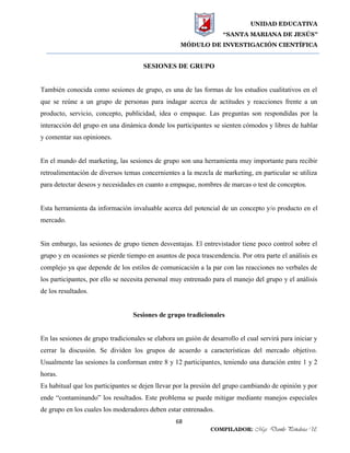 UNIDAD EDUCATIVA
“SANTA MARIANA DE JESÚS”
MÓDULO DE INVESTIGACIÓN CIENTÍFICA
68
COMPILADOR: Mgs. Danilo Peñaloza U.
SESIONES DE GRUPO
También conocida como sesiones de grupo, es una de las formas de los estudios cualitativos en el
que se reúne a un grupo de personas para indagar acerca de actitudes y reacciones frente a un
producto, servicio, concepto, publicidad, idea o empaque. Las preguntas son respondidas por la
interacción del grupo en una dinámica donde los participantes se sienten cómodos y libres de hablar
y comentar sus opiniones.
En el mundo del marketing, las sesiones de grupo son una herramienta muy importante para recibir
retroalimentación de diversos temas concernientes a la mezcla de marketing, en particular se utiliza
para detectar deseos y necesidades en cuanto a empaque, nombres de marcas o test de conceptos.
Esta herramienta da información invaluable acerca del potencial de un concepto y/o producto en el
mercado.
Sin embargo, las sesiones de grupo tienen desventajas. El entrevistador tiene poco control sobre el
grupo y en ocasiones se pierde tiempo en asuntos de poca trascendencia. Por otra parte el análisis es
complejo ya que depende de los estilos de comunicación a la par con las reacciones no verbales de
los participantes, por ello se necesita personal muy entrenado para el manejo del grupo y el análisis
de los resultados.
Sesiones de grupo tradicionales
En las sesiones de grupo tradicionales se elabora un guión de desarrollo el cual servirá para iniciar y
cerrar la discusión. Se dividen los grupos de acuerdo a características del mercado objetivo.
Usualmente las sesiones la conforman entre 8 y 12 participantes, teniendo una duración entre 1 y 2
horas.
Es habitual que los participantes se dejen llevar por la presión del grupo cambiando de opinión y por
ende “contaminando” los resultados. Este problema se puede mitigar mediante manejos especiales
de grupo en los cuales los moderadores deben estar entrenados.
 