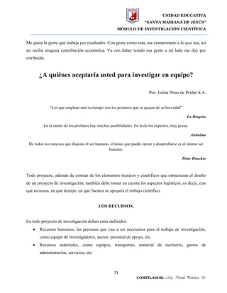 UNIDAD EDUCATIVA
“SANTA MARIANA DE JESÚS”
MÓDULO DE INVESTIGACIÓN CIENTÍFICA
71
COMPILADOR: Mgs. Danilo Peñaloza U.
Me gusta la gente que trabaja por resultados. Con gente como esta, me comprometo a lo que sea, así
no reciba ninguna contribución económica. Ya con haber tenido esa gente a mi lado me doy por
retribuido.
¿A quiénes aceptaría usted para investigar en equipo?
Por: Julián Pérez de Peldar S.A.
“Los que emplean mal su tiempo son los primeros que se quejan de su brevedad”
La Bruyére
En la mente de los profanos hay muchas posibilidades. En la de los expertos, muy pocas.
Anónimo
De todos los recursos que dispone el ser humano, el único que puede crecer y desarrollarse es el mismo ser
humano.
Peter Drucker
Todo proyecto, además de constar de los elementos técnicos y científicos que estructuran el diseño
de un proyecto de investigación, también debe tomar en cuenta los aspectos logísticos; es decir, con
qué recursos, en qué tiempo, en qué fuentes se apoyará el trabajo científico.
LOS RECURSOS.
En todo proyecto de investigación deben estar definidos:
 Recursos humanos, las personas que van a ser necesarias para el trabajo de investigación,
como equipo de investigadores, asesor, personal de apoyo, etc.
 Recursos materiales, como equipos, transportes, material de escritorio, gastos de
administración, servicios, etc.
 