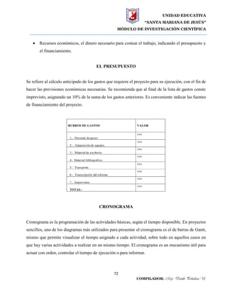 UNIDAD EDUCATIVA
“SANTA MARIANA DE JESÚS”
MÓDULO DE INVESTIGACIÓN CIENTÍFICA
72
COMPILADOR: Mgs. Danilo Peñaloza U.
 Recursos económicos, el dinero necesario para costear el trabajo, indicando el presupuesto y
el financiamiento.
EL PRESUPUESTO
Se refiere al cálculo anticipado de los gastos que requiere el proyecto para su ejecución, con el fin de
hacer las previsiones económicas necesarias. Se recomienda que al final de la lista de gastos conste
imprevisto, asignando un 10% de la suma de los gastos anteriores. Es conveniente indicar las fuentes
de financiamiento del proyecto.
CRONOGRAMA
Cronograma es la programación de las actividades básicas, según el tiempo disponible. En proyectos
sencillos, uno de los diagramas más utilizados para presentar el cronograma es el de barras de Gantt,
mismo que permite visualizar el tiempo asignado a cada actividad, sobre todo en aquellos casos en
que hay varias actividades a realizar en un mismo tiempo. El cronograma es un mecanismo útil para
actuar con orden, controlar el tiempo de ejecución o para informar.
 