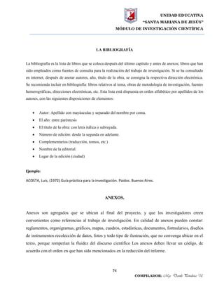 UNIDAD EDUCATIVA
“SANTA MARIANA DE JESÚS”
MÓDULO DE INVESTIGACIÓN CIENTÍFICA
74
COMPILADOR: Mgs. Danilo Peñaloza U.
LA BIBLIOGRAFÍA
La bibliografía es la lista de libros que se coloca después del último capítulo y antes de anexos; libros que han
sido empleados como fuentes de consulta para la realización del trabajo de investigación. Si se ha consultado
en internet, después de anotar autores, año, título de la obra, se consigna la respectiva dirección electrónica.
Se recomienda incluir en bibliografía: libros relativos al tema, obras de metodología de investigación, fuentes
hemerográficas, direcciones electrónicas, etc. Esta lista está dispuesta en orden alfabético por apellidos de los
autores, con las siguientes disposiciones de elementos:
 Autor: Apellido con mayúsculas y separado del nombre por coma.
 El año: entre paréntesis
 El título de la obra: con letra itálica o subrayada.
 Número de edición: desde la segunda en adelante.
 Complementarios (traducción, tomos, etc.)
 Nombre de la editorial.
 Lugar de la edición (ciudad)
Ejemplo:
ACOSTA, Luis, (1972).Guía práctica para la investigación. Paidos. Buenos Aires.
ANEXOS.
Anexos son agregados que se ubican al final del proyecto, y que los investigadores creen
convenientes como referencias al trabajo de investigación. En calidad de anexos pueden constar:
reglamentos, organigramas, gráficos, mapas, cuadros, estadísticas, documentos, formularios, diseños
de instrumentos recolección de datos, fotos y todo tipo de ilustración, que no convenga ubicar en el
texto, porque romperían la fluidez del discurso científico Los anexos deben llevar un código, de
acuerdo con el orden en que han sido mencionados en la redacción del informe.
 