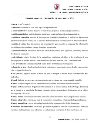 UNIDAD EDUCATIVA
“SANTA MARIANA DE JESÚS”
MÓDULO DE INVESTIGACIÓN CIENTÍFICA
75
COMPILADOR: Mgs. Danilo Peñaloza U.
GLOSARIO DE METODOLOGÍA DE INVESTIGACIÓN
Abstract: ver "resumen".
Aleatorio/a: sometido al azar, a las leyes de la probabilidad.
Análisis cualitativo: análisis de datos no numéricos, propio de la metodología cualitativa.
Análisis cuantitativo: análisis de datos numéricos, propio de la metodología cuantitativa.
Análisis de contenido: método de investigación descriptivo basado en el análisis de documentos
(materiales escritos u orales) con la finalidad de transformar las informaciones en datos cualitativos.
Análisis de datos: fase del proceso de investigación que consiste en organizar la información
recogida para que pueda ser tratada, descrita e interpretada.
Análisis estadístico: análisis de datos que utiliza la estadística para organizar, describir y analizar
los datos de un estudio.
Aplicabilidad: criterio de rigor de la metodología cualitativa referido a si los resultados de una
investigación se pueden aplicar a otras situaciones y a otras personas. Sin.: Transferibilidad.
Área problemática: área de dificultad, fuente de los problemas de investigación.
Asignación al azar: distribución aleatoria de individuos o tratamientos en un diseño experimental.
Sin.: Asignación aleatoria.
Caso: persona, objeto o evento a través del que se recogen o buscan datos o información. Sin:
individuo.
Casual: dicho de los procesos o acontecimientos que no tienen una causa conocida o posible.
Ciencia: conjunto organizado de conocimientos adquiridos mediante el método científico.
Ciencia crítica: corriente de pensamiento centrada en el análisis crítico de la ideología dominante
en la ciencia y la tecnología. Destacan corrientes como: neomarxismo, feminismo, teoría crítica,
investigación crítica, etc.
Ciencia formal: ciencia que estudia las relaciones de los fenómenos desde proposiciones teóricas.
Ciencia idiográfica: ciencia que trata de casos únicos o singulares, relativizando la generalización.
Ciencia nomotética: ciencia orientada al estudio de las leyes generales de los fenómenos.
Coeficiente de correlación: coeficiente que indica el grado de relación o concomitancia entre dos
variables. Habitualmente hace referencia al coeficiente de correlación de Bravais-Pearson (r).
 