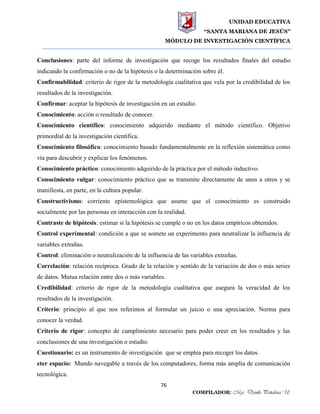 UNIDAD EDUCATIVA
“SANTA MARIANA DE JESÚS”
MÓDULO DE INVESTIGACIÓN CIENTÍFICA
76
COMPILADOR: Mgs. Danilo Peñaloza U.
Conclusiones: parte del informe de investigación que recoge los resultados finales del estudio
indicando la confirmación o no de la hipótesis o la determinación sobre él.
Confirmabilidad: criterio de rigor de la metodología cualitativa que vela por la credibilidad de los
resultados de la investigación.
Confirmar: aceptar la hipótesis de investigación en un estudio.
Conocimiento: acción o resultado de conocer.
Conocimiento científico: conocimiento adquirido mediante el método científico. Objetivo
primordial de la investigación científica.
Conocimiento filosófico: conocimiento basado fundamentalmente en la reflexión sistemática como
vía para descubrir y explicar los fenómenos.
Conocimiento práctico: conocimiento adquirido de la práctica por el método inductivo.
Conocimiento vulgar: conocimiento práctico que se transmite directamente de unos a otros y se
manifiesta, en parte, en la cultura popular.
Constructivismo: corriente epistemológica que asume que el conocimiento es construido
socialmente por las personas en interacción con la realidad.
Contraste de hipótesis: estimar si la hipótesis se cumple o no en los datos empíricos obtenidos.
Control experimental: condición a que se somete un experimento para neutralizar la influencia de
variables extrañas.
Control: eliminación o neutralización de la influencia de las variables extrañas.
Correlación: relación recíproca. Grado de la relación y sentido de la variación de dos o más series
de datos. Mutua relación entre dos o más variables.
Credibilidad: criterio de rigor de la metodología cualitativa que asegura la veracidad de los
resultados de la investigación.
Criterio: principio al que nos referimos al formular un juicio o una apreciación. Norma para
conocer la verdad.
Criterio de rigor: concepto de cumplimiento necesario para poder creer en los resultados y las
conclusiones de una investigación o estudio.
Cuestionario: es un instrumento de investigación que se emplea para recoger los datos.
eter espacio: Mundo navegable a través de los computadores, forma más amplia de comunicación
tecnológica.
 