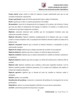 UNIDAD EDUCATIVA
“SANTA MARIANA DE JESÚS”
MÓDULO DE INVESTIGACIÓN CIENTÍFICA
79
COMPILADOR: Mgs. Danilo Peñaloza U.
Grupo control: grupo similar en todos los aspectos al grupo experimental, pero que no está
sometido al tratamiento experimental.
Grupo experimental: grupo del diseño experimental al que se aplica el tratamiento.
Hecho: aquello que se sabe o se supone que pertenece a la realidad.
Hermenéutica: ciencia de la interpretación de los lenguajes, de la cultura y de la historia. Ciencia
que tiene por objeto la interpretación del lenguaje, la tradición y la historia, y el análisis de las
condiciones en que dicha comprensión se produce.
Hipótesis: enunciado relacional entre variables que los investigadores formulan como una
explicación razonable o tentativa.
Hipótesis alternativa: hipótesis estadística complementaria de la hipótesis nula, que se acepta
cuando se rechaza la hipótesis nula. La aceptación de la hipótesis alternativa implica el rechazo de la
hipótesis nula.
Hipótesis conceptual: hipótesis que se formula en términos abstractos o conceptuales, es decir,
relacionando conceptos.
Hipótesis de trabajo: hipótesis que se adopta como base de un estudio de investigación.
Hipótesis deductiva: hipótesis que tiene su origen o se infiere de alguna teoría previa.
Hipótesis estadística: hipótesis que se expresa relacionando las variables en términos cuantitativos
o estadísticos.
Hipótesis inductiva: hipótesis que tiene su origen o se infiere de la observación o reflexión sobre la
realidad.
Hipótesis nula: hipótesis estadística que se plantea a priori para comprobar (rechazar o no) la
hipótesis mediante pruebas estadísticas pertinentes. El no rechazo de la hipótesis nula implica el
rechazo de la hipótesis alternativa.
Hipótesis operativa: hipótesis que se formula tal como las variables se observan, miden o
manipulan.
Holístico: global, en su totalidad.
Identificación del problema: extracción y aislamiento del problema de investigación de un área
problemática.
Idiográfico/a: relativo a la ciencia idiográfica. Referido a los casos únicos o particulares.
etersístic: característica peculiar de una persona o un grupo.
 