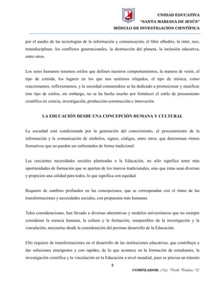 UNIDAD EDUCATIVA
“SANTA MARIANA DE JESÚS”
MÓDULO DE INVESTIGACIÓN CIENTÍFICA
8
COMPILADOR: Mgs. Danilo Peñaloza U.
por el asedio de las tecnologías de la información y comunicación, el libre albedrío, la inter, neo,
transdisciplinar, los conflictos generacionales, la destrucción del planeta, la inclusión educativa,
entre otros.
Los seres humanos tenemos estilos que definen nuestros comportamientos, la manera de vestir, el
tipo de comida, los lugares en los que nos sentimos relajados, el tipo de música, como
reaccionamos, reflexionamos, y la sociedad consumidora se ha dedicado a promocionar y masificar
éste tipo de estilos, sin embargo, no se ha hecho mucho por fortalecer el estilo de pensamiento
científico en ciencia, investigación, producción-construcción e innovación.
LA EDUCACIÓN DESDE UNA CONCEPCIÓN HUMANA Y CULTURAL
La sociedad está condicionada por la generación del conocimiento, el procesamiento de la
información y la comunicación de símbolos, signos, códigos, entre otros, que determinan ritmos
formativos que no pueden ser enfrentados de forma tradicional.
Las crecientes necesidades sociales planteadas a la Educación, no sólo significa tener más
oportunidades de formación que se aparten de los marcos tradicionales, sino que éstas sean diversas
y propicien una calidad para todos, lo que significa con equidad.
Requiere de cambios profundos en las concepciones, que se correspondan con el ritmo de las
transformaciones y necesidades sociales, con propuestas más humanas.
Tales consideraciones, han llevado a diversas alternativas y modelos universitarios que no siempre
consideran la esencia humana, la cultura y la formación, inseparables de la investigación y la
vinculación, necesarias desde la consideración del perenne desarrollo de la Educación.
Ello requiere de transformaciones en el desarrollo de las instituciones educativas, que contribuya a
dar soluciones emergentes y con rapidez, de lo que acontece en la formación de estudiantes, la
investigación científica y la vinculación en la Educación a nivel mundial, pues se precisa un tránsito
 