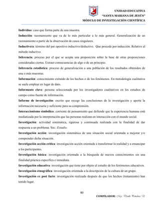 UNIDAD EDUCATIVA
“SANTA MARIANA DE JESÚS”
MÓDULO DE INVESTIGACIÓN CIENTÍFICA
80
COMPILADOR: Mgs. Danilo Peñaloza U.
Individuo: caso que forma parte de una muestra.
Inducción: razonamiento que va de lo más particular a lo más general. Generalización de un
razonamiento a partir de la observación de casos singulares.
Inductivo/a: término del par opositivo inductivo/deductivo. Que procede por inducción. Relativo al
método inductivo.
Inferencia: proceso por el que se acepta una proposición sobre la base de otras proposiciones
consideradas ciertas. Extraer consecuencias de algo o de un principio.
Inferencia estadística: proceso de generalización a una población de los resultados obtenidos de
una o más muestras.
Información: conocimiento extraído de los hechos o de los fenómenos. En metodología cualitativa
se suele emplear en lugar de dato.
Informante clave: persona seleccionada por los investigadores cualitativos en los estudios de
campo como fuente de información.
Informe de investigación: escrito que recoge las conclusiones de la investigación y aporta la
información necesaria y suficiente para su comprensión.
Interaccionismo simbólico: corriente de pensamiento que defiende que la experiencia humana está
mediatizada por la interpretación que las personas realizan en interacción con el mundo social.
Investigación: actividad sistemática, rigurosa y continuada realizada con la finalidad de dar
respuesta a un problema. Sin.: Estudio.
Investigación acción: investigación sistemática de una situación social orientada a mejorar y/o
comprender dicha situación.
Investigación acción crítica: investigación acción orientada a transformar la realidad y a emancipar
a los participantes.
Investigación básica: investigación orientada a la búsqueda de nuevos conocimientos sin una
finalidad práctica específica e inmediata.
Investigación educativa: investigación que tiene por objeto el estudio de los fenómenos educativos.
Investigación etnográfica: investigación orientada a la descripción de la cultura de un grupo.
Investigación ex post facto: investigación realizada después de que los hechos (tratamiento) han
tenido lugar.
 