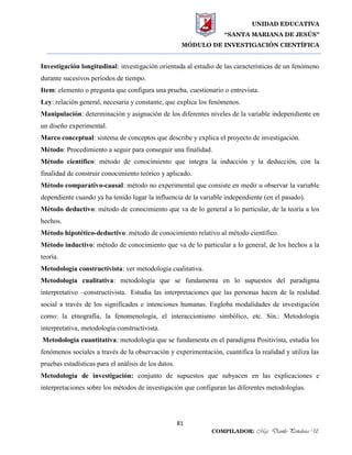 UNIDAD EDUCATIVA
“SANTA MARIANA DE JESÚS”
MÓDULO DE INVESTIGACIÓN CIENTÍFICA
81
COMPILADOR: Mgs. Danilo Peñaloza U.
Investigación longitudinal: investigación orientada al estudio de las características de un fenómeno
durante sucesivos períodos de tiempo.
Item: elemento o pregunta que configura una prueba, cuestionario o entrevista.
Ley: relación general, necesaria y constante, que explica los fenómenos.
Manipulación: determinación y asignación de los diferentes niveles de la variable independiente en
un diseño experimental.
Marco conceptual: sistema de conceptos que describe y explica el proyecto de investigación.
Método: Procedimiento a seguir para conseguir una finalidad.
Método científico: método de conocimiento que integra la inducción y la deducción, con la
finalidad de construir conocimiento teórico y aplicado.
Método comparativo-causal: método no experimental que consiste en medir u observar la variable
dependiente cuando ya ha tenido lugar la influencia de la variable independiente (en el pasado).
Método deductivo: método de conocimiento que va de lo general a lo particular, de la teoría a los
hechos.
Método hipotético-deductivo: método de conocimiento relativo al método científico.
Método inductivo: método de conocimiento que va de lo particular a lo general, de los hechos a la
teoría.
Metodología constructivista: ver metodología cualitativa.
Metodología cualitativa: metodología que se fundamenta en lo supuestos del paradigma
interpretativo –constructivista. Estudia las interpretaciones que las personas hacen de la realidad
social a través de los significados e intenciones humanas. Engloba modalidades de investigación
como: la etnografía, la fenomenología, el interaccionismo simbólico, etc. Sin.: Metodología
interpretativa, metodología constructivista.
Metodología cuantitativa: metodología que se fundamenta en el paradigma Positivista, estudia los
fenómenos sociales a través de la observación y experimentación, cuantifica la realidad y utiliza las
pruebas estadísticas para el análisis de los datos.
Metodología de investigación: conjunto de supuestos que subyacen en las explicaciones e
interpretaciones sobre los métodos de investigación que configuran las diferentes metodologías.
 