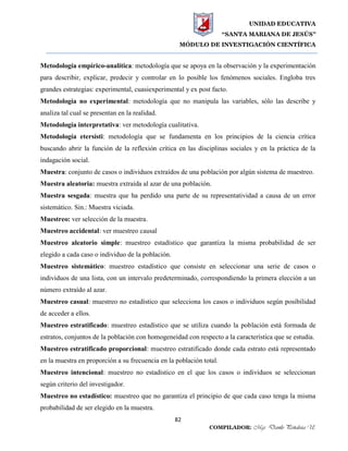UNIDAD EDUCATIVA
“SANTA MARIANA DE JESÚS”
MÓDULO DE INVESTIGACIÓN CIENTÍFICA
82
COMPILADOR: Mgs. Danilo Peñaloza U.
Metodología empírico-analítica: metodología que se apoya en la observación y la experimentación
para describir, explicar, predecir y controlar en lo posible los fenómenos sociales. Engloba tres
grandes estrategias: experimental, cuasiexperimental y ex post facto.
Metodología no experimental: metodología que no manipula las variables, sólo las describe y
analiza tal cual se presentan en la realidad.
Metodología interpretativa: ver metodología cualitativa.
Metodología etersísti: metodología que se fundamenta en los principios de la ciencia crítica
buscando abrir la función de la reflexión crítica en las disciplinas sociales y en la práctica de la
indagación social.
Muestra: conjunto de casos o individuos extraídos de una población por algún sistema de muestreo.
Muestra aleatoria: muestra extraída al azar de una población.
Muestra sesgada: muestra que ha perdido una parte de su representatividad a causa de un error
sistemático. Sin.: Muestra viciada.
Muestreo: ver selección de la muestra.
Muestreo accidental: ver muestreo causal
Muestreo aleatorio simple: muestreo estadístico que garantiza la misma probabilidad de ser
elegido a cada caso o individuo de la población.
Muestreo sistemático: muestreo estadístico que consiste en seleccionar una serie de casos o
individuos de una lista, con un intervalo predeterminado, correspondiendo la primera elección a un
número extraído al azar.
Muestreo casual: muestreo no estadístico que selecciona los casos o individuos según posibilidad
de acceder a ellos.
Muestreo estratificado: muestreo estadístico que se utiliza cuando la población está formada de
estratos, conjuntos de la población con homogeneidad con respecto a la característica que se estudia.
Muestreo estratificado proporcional: muestreo estratificado donde cada estrato está representado
en la muestra en proporción a su frecuencia en la población total.
Muestreo intencional: muestreo no estadístico en el que los casos o individuos se seleccionan
según criterio del investigador.
Muestreo no estadístico: muestreo que no garantiza el principio de que cada caso tenga la misma
probabilidad de ser elegido en la muestra.
 