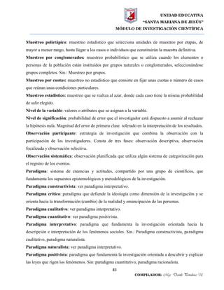 UNIDAD EDUCATIVA
“SANTA MARIANA DE JESÚS”
MÓDULO DE INVESTIGACIÓN CIENTÍFICA
83
COMPILADOR: Mgs. Danilo Peñaloza U.
Muestreo polietápico: muestreo estadístico que selecciona unidades de muestreo por etapas, de
mayor a menor rango, hasta llegar a los casos o individuos que constituirán la muestra definitiva.
Muestreo por conglomerados: muestreo probabilístico que se utiliza cuando los elementos o
personas de la población están instituidos por grupos naturales o conglomerados, seleccionándose
grupos completos. Sin.: Muestreo por grupos.
Muestreo por cuotas: muestreo no estadístico que consiste en fijar unas cuotas o número de casos
que reúnan unas condiciones particulares.
Muestreo estadístico: muestreo que se realiza al azar, donde cada caso tiene la misma probabilidad
de salir elegido.
Nivel de la variable: valores o atributos que se asignan a la variable.
Nivel de significación: probabilidad de error que el investigador está dispuesto a asumir al rechazar
la hipótesis nula. Magnitud del error de primera clase tolerado en la interpretación de los resultados.
Observación participante: estrategia de investigación que combina la observación con la
participación de los investigadores. Consta de tres fases: observación descriptiva, observación
focalizada y observación selectiva.
Observación sistemática: observación planificada que utiliza algún sistema de categorización para
el registro de los eventos.
Paradigma: sistema de creencias y actitudes, compartido por una grupo de científicos, que
fundamenta los supuestos epistemológicos y metodológicos de la investigación.
Paradigma constructivista: ver paradigma interpretativo.
Paradigma crítico: paradigma que defiende la ideología como dimensión de la investigación y se
orienta hacia la transformación (cambio) de la realidad y emancipación de las personas.
Paradigma cualitativo: ver paradigma interpretativo.
Paradigma cuantitativo: ver paradigma positivista.
Paradigma interpretativo: paradigma que fundamenta la investigación orientada hacia la
descripción e interpretación de los fenómenos sociales. Sin.: Paradigma constructivista, paradigma
cualitativo, paradigma naturalista.
Paradigma naturalista: ver paradigma interpretativo.
Paradigma positivista: paradigma que fundamenta la investigación orientada a descubrir y explicar
las leyes que rigen los fenómenos. Sin: paradigma cuantitativo, paradigma racionalista.
 